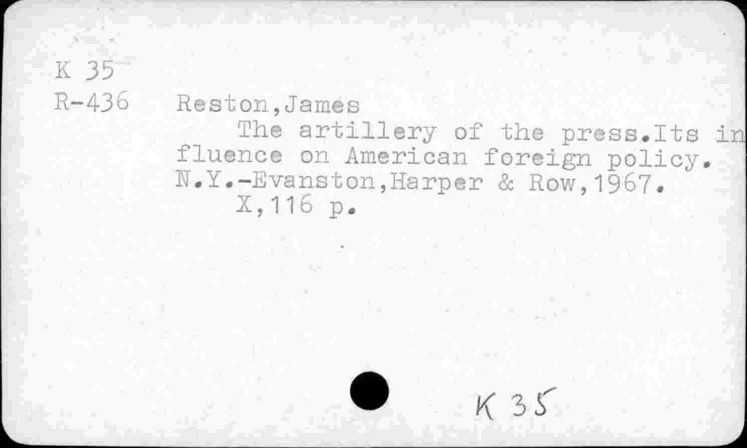 ﻿K 35
R-436 Reston,James
The artillery of the press.Its ir fluence on American foreign policy. N.Y.-Evanston,Harper & Row,1967.
X,116 p.